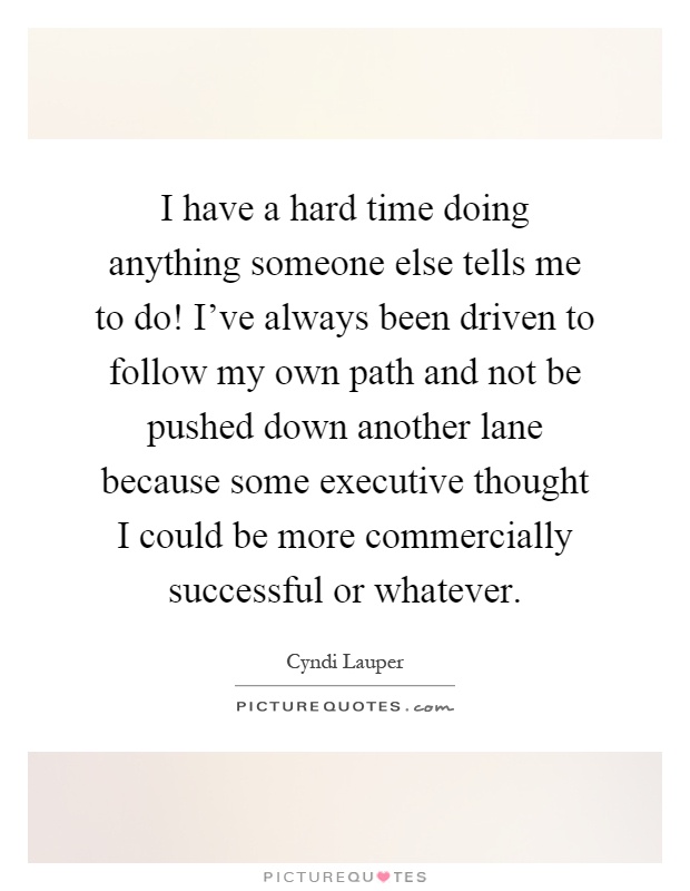 I have a hard time doing anything someone else tells me to do! I've always been driven to follow my own path and not be pushed down another lane because some executive thought I could be more commercially successful or whatever Picture Quote #1