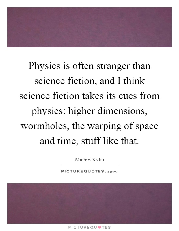 Physics is often stranger than science fiction, and I think science fiction takes its cues from physics: higher dimensions, wormholes, the warping of space and time, stuff like that Picture Quote #1