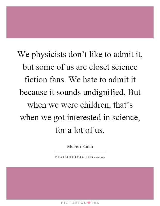 We physicists don't like to admit it, but some of us are closet science fiction fans. We hate to admit it because it sounds undignified. But when we were children, that's when we got interested in science, for a lot of us Picture Quote #1