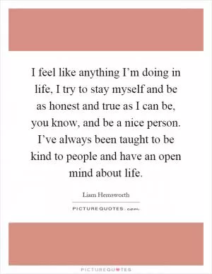 I feel like anything I’m doing in life, I try to stay myself and be as honest and true as I can be, you know, and be a nice person. I’ve always been taught to be kind to people and have an open mind about life Picture Quote #1