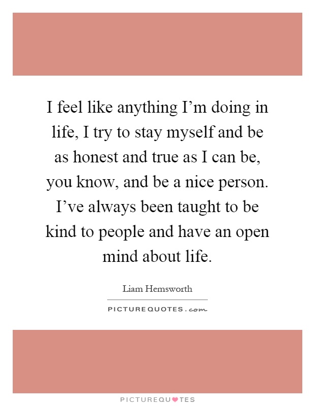 I feel like anything I'm doing in life, I try to stay myself and be as honest and true as I can be, you know, and be a nice person. I've always been taught to be kind to people and have an open mind about life Picture Quote #1