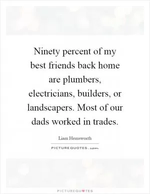 Ninety percent of my best friends back home are plumbers, electricians, builders, or landscapers. Most of our dads worked in trades Picture Quote #1