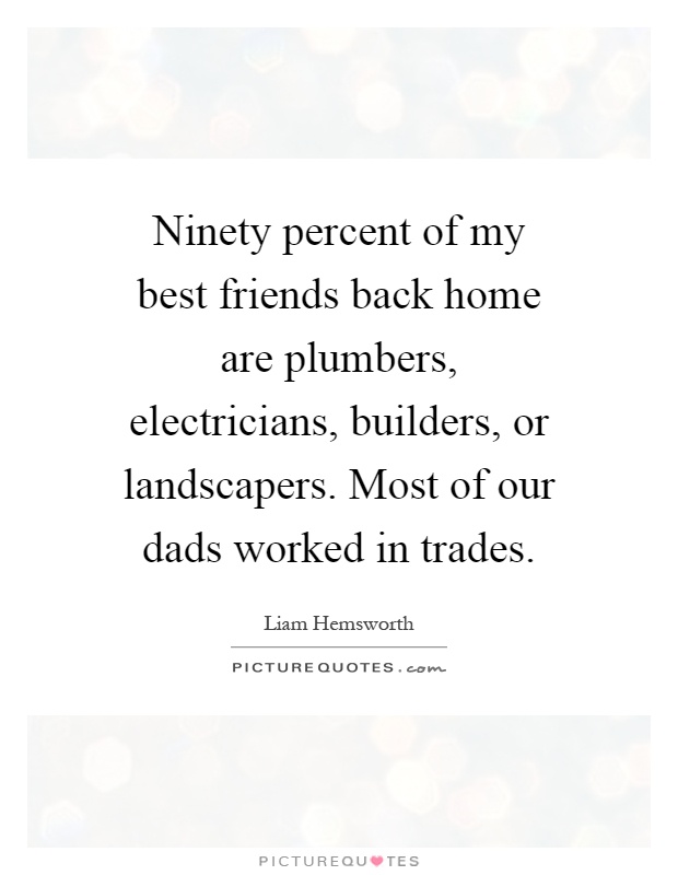 Ninety percent of my best friends back home are plumbers, electricians, builders, or landscapers. Most of our dads worked in trades Picture Quote #1