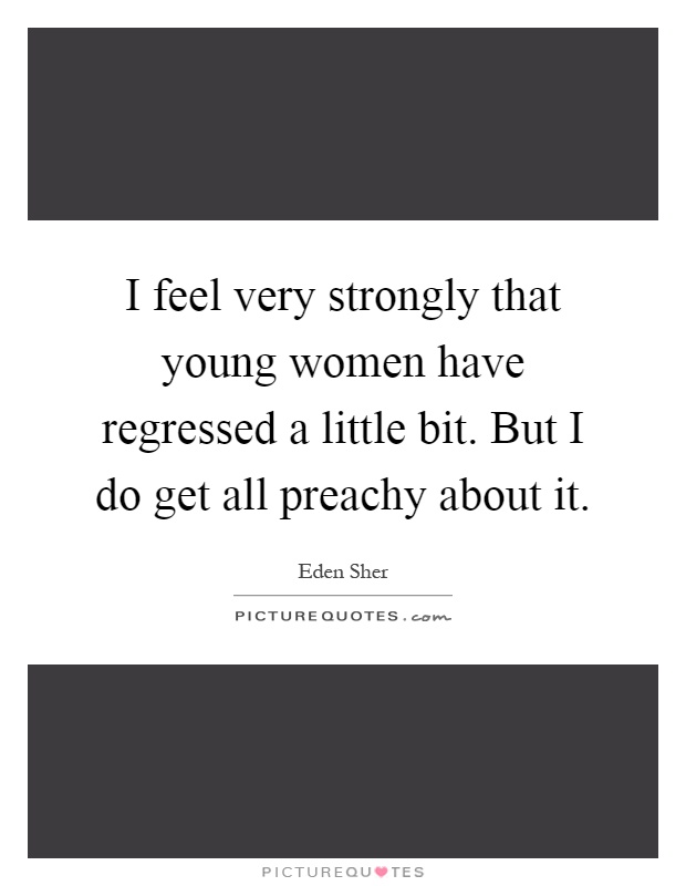I feel very strongly that young women have regressed a little bit. But I do get all preachy about it Picture Quote #1