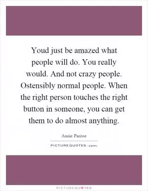 Youd just be amazed what people will do. You really would. And not crazy people. Ostensibly normal people. When the right person touches the right button in someone, you can get them to do almost anything Picture Quote #1