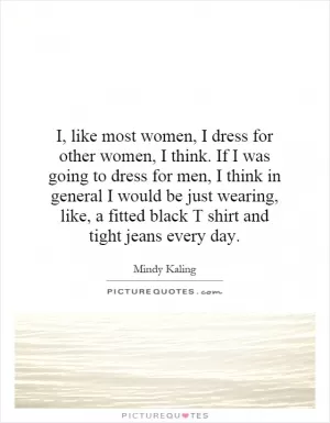 I, like most women, I dress for other women, I think. If I was going to dress for men, I think in general I would be just wearing, like, a fitted black T shirt and tight jeans every day Picture Quote #1