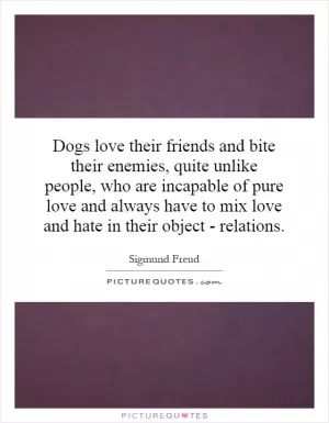 Dogs love their friends and bite their enemies, quite unlike people, who are incapable of pure love and always have to mix love and hate in their object - relations Picture Quote #1