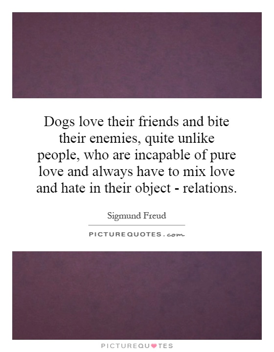 Dogs love their friends and bite their enemies, quite unlike people, who are incapable of pure love and always have to mix love and hate in their object - relations Picture Quote #1