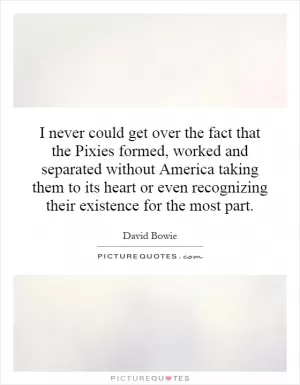 I never could get over the fact that the Pixies formed, worked and separated without America taking them to its heart or even recognizing their existence for the most part Picture Quote #1