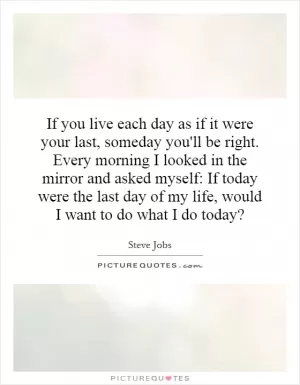 If you live each day as if it were your last, someday you'll be right. Every morning I looked in the mirror and asked myself: If today were the last day of my life, would I want to do what I do today? Picture Quote #1