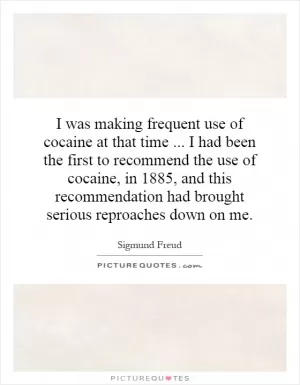 I was making frequent use of cocaine at that time... I had been the first to recommend the use of cocaine, in 1885, and this recommendation had brought serious reproaches down on me Picture Quote #1