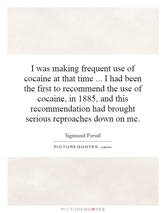 I was making frequent use of cocaine at that time... I had been the first to recommend the use of cocaine, in 1885, and this recommendation had brought serious reproaches down on me Picture Quote #1