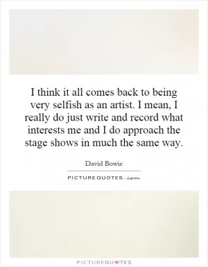 I think it all comes back to being very selfish as an artist. I mean, I really do just write and record what interests me and I do approach the stage shows in much the same way Picture Quote #1