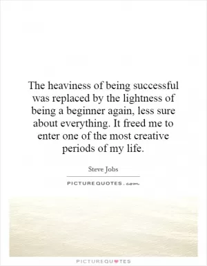 The heaviness of being successful was replaced by the lightness of being a beginner again, less sure about everything. It freed me to enter one of the most creative periods of my life Picture Quote #1