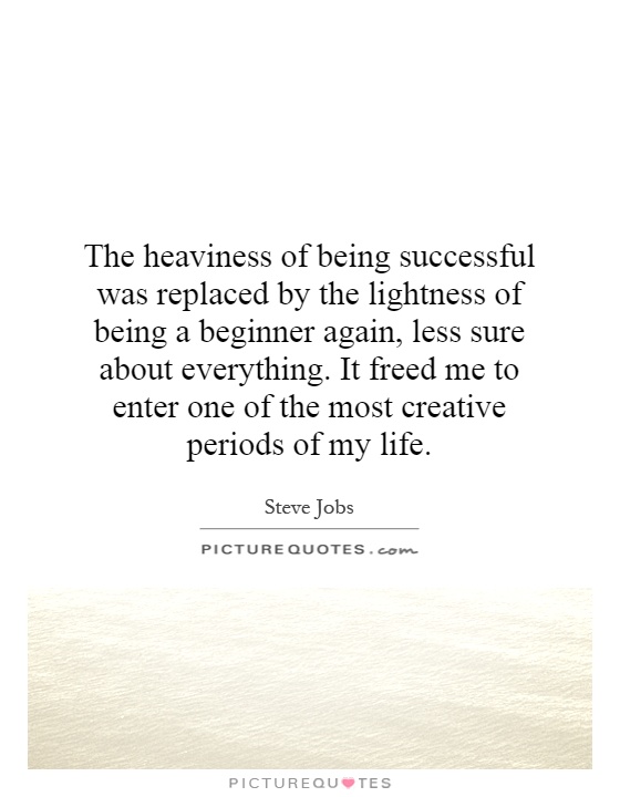 The heaviness of being successful was replaced by the lightness of being a beginner again, less sure about everything. It freed me to enter one of the most creative periods of my life Picture Quote #1