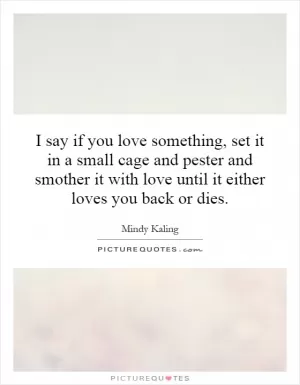 I say if you love something, set it in a small cage and pester and smother it with love until it either loves you back or dies Picture Quote #1