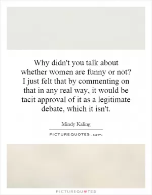 Why didn't you talk about whether women are funny or not? I just felt that by commenting on that in any real way, it would be tacit approval of it as a legitimate debate, which it isn't Picture Quote #1