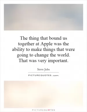 The thing that bound us together at Apple was the ability to make things that were going to change the world. That was very important Picture Quote #1