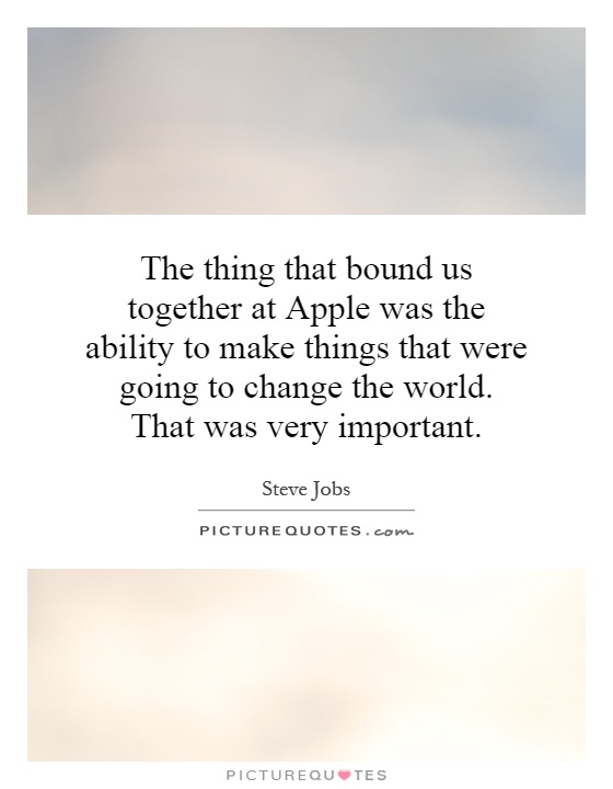 The thing that bound us together at Apple was the ability to make things that were going to change the world. That was very important Picture Quote #1