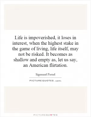Life is impoverished, it loses in interest, when the highest stake in the game of living, life itself, may not be risked. It becomes as shallow and empty as, let us say, an American flirtation Picture Quote #1