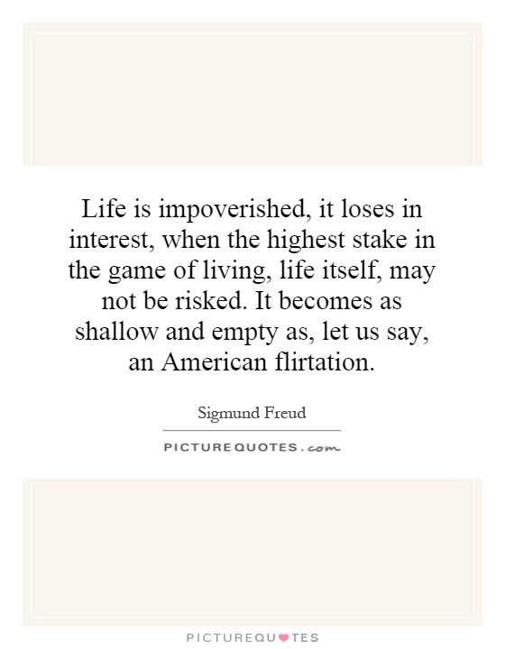 Life is impoverished, it loses in interest, when the highest stake in the game of living, life itself, may not be risked. It becomes as shallow and empty as, let us say, an American flirtation Picture Quote #1