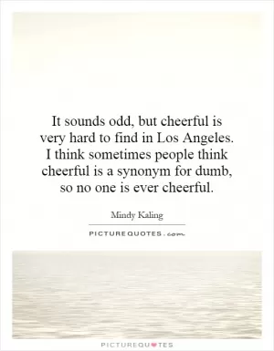 It sounds odd, but cheerful is very hard to find in Los Angeles. I think sometimes people think cheerful is a synonym for dumb, so no one is ever cheerful Picture Quote #1
