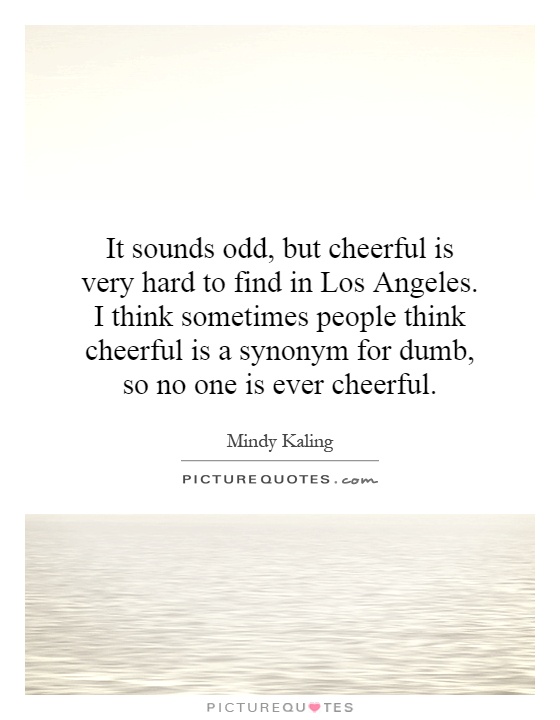 It sounds odd, but cheerful is very hard to find in Los Angeles. I think sometimes people think cheerful is a synonym for dumb, so no one is ever cheerful Picture Quote #1