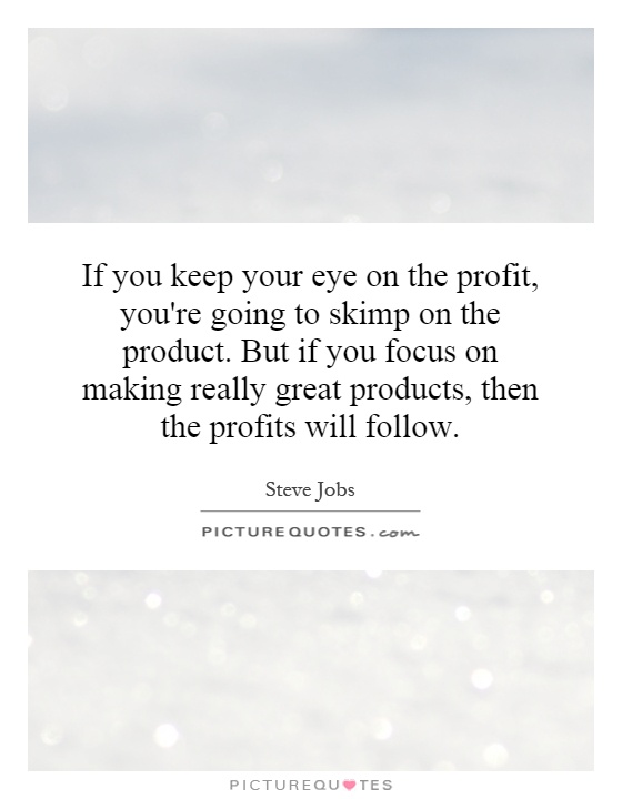 If you keep your eye on the profit, you're going to skimp on the product. But if you focus on making really great products, then the profits will follow Picture Quote #1