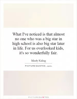 What I've noticed is that almost no one who was a big star in high school is also big star later in life. For us overlooked kids, it's so wonderfully fair Picture Quote #1