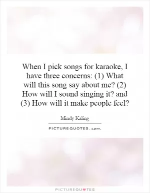 When I pick songs for karaoke, I have three concerns: (1) What will this song say about me? (2) How will I sound singing it? and (3) How will it make people feel? Picture Quote #1