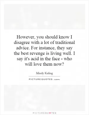 However, you should know I disagree with a lot of traditional advice. For instance, they say the best revenge is living well. I say it's acid in the face - who will love them now? Picture Quote #1