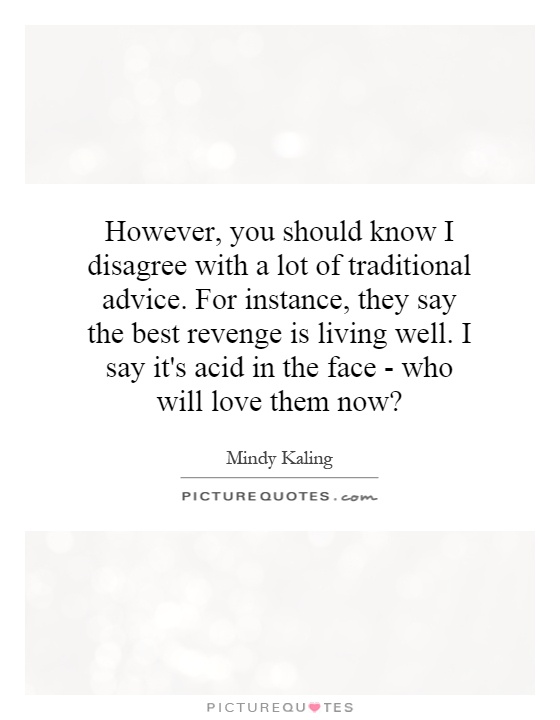However, you should know I disagree with a lot of traditional advice. For instance, they say the best revenge is living well. I say it's acid in the face - who will love them now? Picture Quote #1