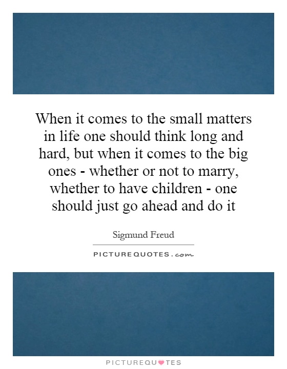 When it comes to the small matters in life one should think long and hard, but when it comes to the big ones - whether or not to marry, whether to have children - one should just go ahead and do it Picture Quote #1