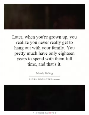 Later, when you're grown up, you realize you never really get to hang out with your family. You pretty much have only eighteen years to spend with them full time, and that's it Picture Quote #1