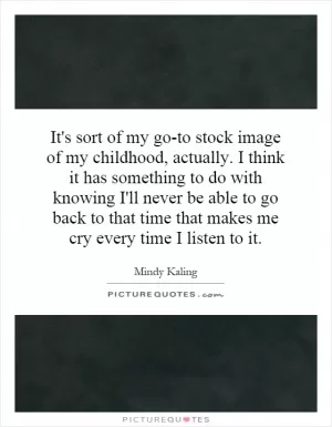 It's sort of my go-to stock image of my childhood, actually. I think it has something to do with knowing I'll never be able to go back to that time that makes me cry every time I listen to it Picture Quote #1