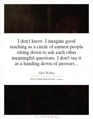I don't know. I imagine good teaching as a circle of earnest people sitting down to ask each other meaningful questions. I don't see it as a handing down of answers Picture Quote #1