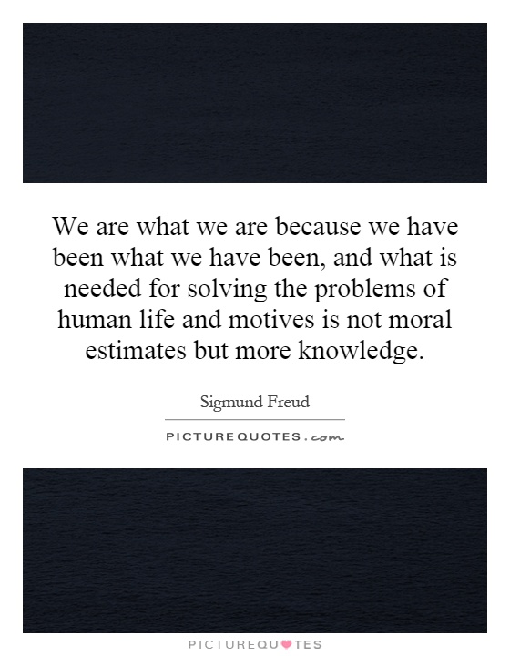 We are what we are because we have been what we have been, and what is needed for solving the problems of human life and motives is not moral estimates but more knowledge Picture Quote #1