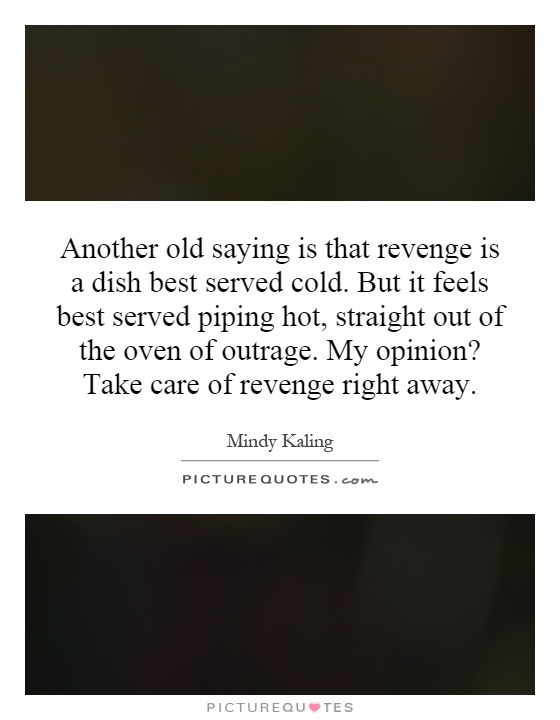 Another old saying is that revenge is a dish best served cold. But it feels best served piping hot, straight out of the oven of outrage. My opinion? Take care of revenge right away Picture Quote #1