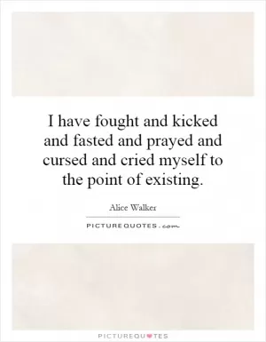 I have fought and kicked and fasted and prayed and cursed and cried myself to the point of existing Picture Quote #1
