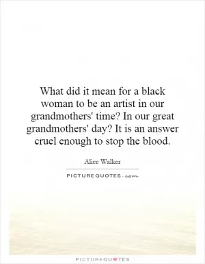 What did it mean for a black woman to be an artist in our grandmothers' time? In our great grandmothers' day? It is an answer cruel enough to stop the blood Picture Quote #1