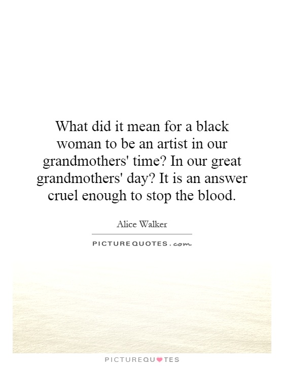 What did it mean for a black woman to be an artist in our grandmothers' time? In our great grandmothers' day? It is an answer cruel enough to stop the blood Picture Quote #1