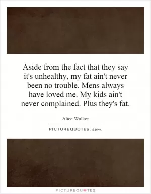 Aside from the fact that they say it's unhealthy, my fat ain't never been no trouble. Mens always have loved me. My kids ain't never complained. Plus they's fat Picture Quote #1