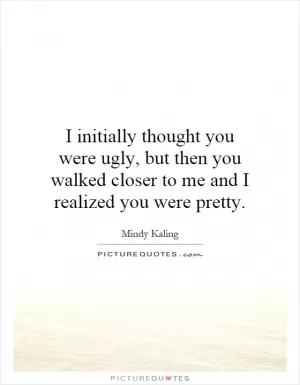 I initially thought you were ugly, but then you walked closer to me and I realized you were pretty Picture Quote #1