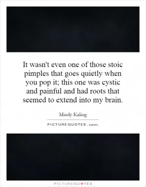 It wasn't even one of those stoic pimples that goes quietly when you pop it; this one was cystic and painful and had roots that seemed to extend into my brain Picture Quote #1