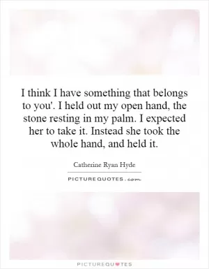 I think I have something that belongs to you'. I held out my open hand, the stone resting in my palm. I expected her to take it. Instead she took the whole hand, and held it Picture Quote #1