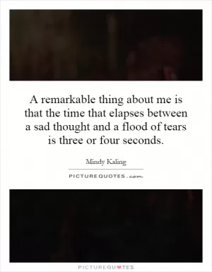 A remarkable thing about me is that the time that elapses between a sad thought and a flood of tears is three or four seconds Picture Quote #1