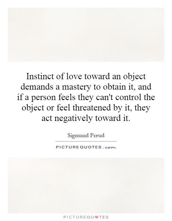 Instinct of love toward an object demands a mastery to obtain it, and if a person feels they can't control the object or feel threatened by it, they act negatively toward it Picture Quote #1