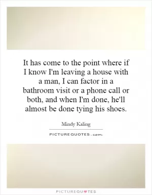It has come to the point where if I know I'm leaving a house with a man, I can factor in a bathroom visit or a phone call or both, and when I'm done, he'll almost be done tying his shoes Picture Quote #1