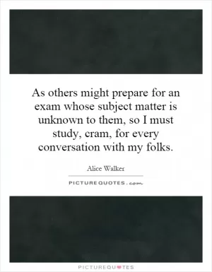 As others might prepare for an exam whose subject matter is unknown to them, so I must study, cram, for every conversation with my folks Picture Quote #1