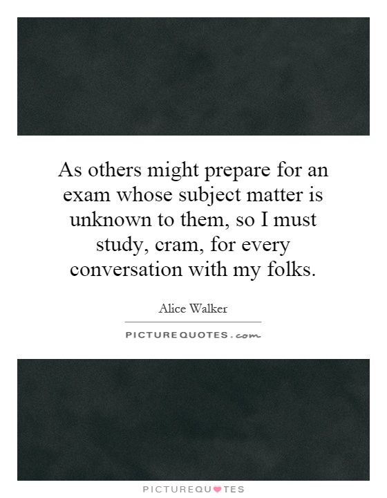 As others might prepare for an exam whose subject matter is unknown to them, so I must study, cram, for every conversation with my folks Picture Quote #1